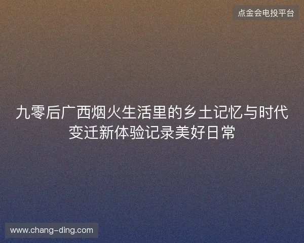 九零后广西烟火生活里的乡土记忆与时代变迁新体验记录美好日常